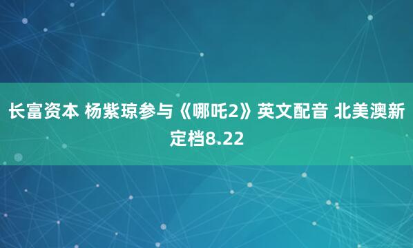 长富资本 杨紫琼参与《哪吒2》英文配音 北美澳新定档8.22