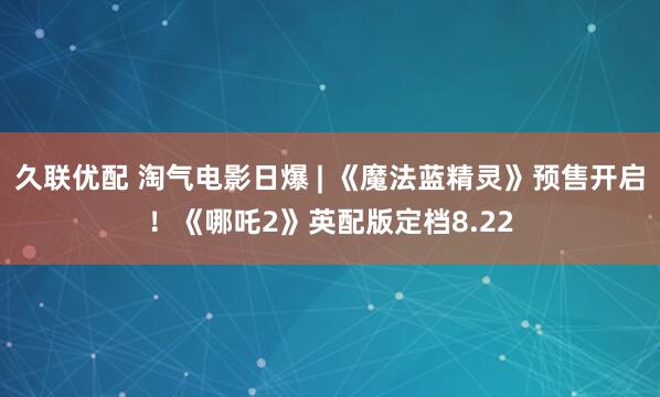 久联优配 淘气电影日爆 | 《魔法蓝精灵》预售开启！《哪吒2》英配版定档8.22