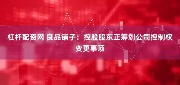 杠杆配资网 良品铺子：控股股东正筹划公司控制权变更事项