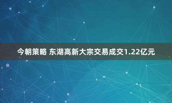 今朝策略 东湖高新大宗交易成交1.22亿元