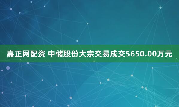 嘉正网配资 中储股份大宗交易成交5650.00万元