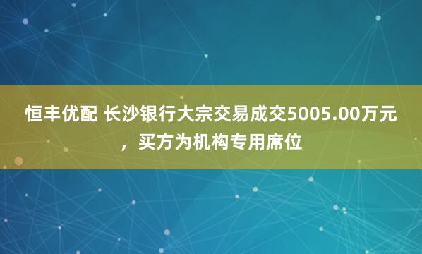 恒丰优配 长沙银行大宗交易成交5005.00万元，买方为机构专用席位