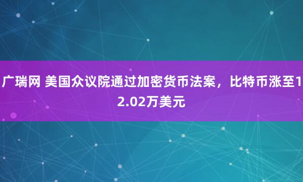 广瑞网 美国众议院通过加密货币法案，比特币涨至12.02万美元