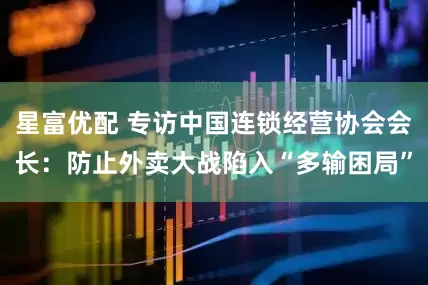 星富优配 专访中国连锁经营协会会长：防止外卖大战陷入“多输困局”