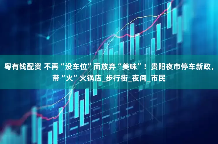 粤有钱配资 不再“没车位”而放弃“美味”！贵阳夜市停车新政，带“火”火锅店_步行街_夜间_市民