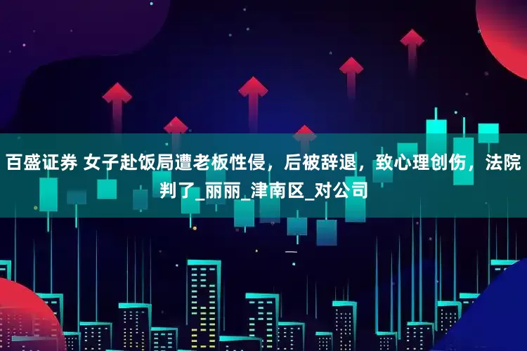百盛证券 女子赴饭局遭老板性侵，后被辞退，致心理创伤，法院判了_丽丽_津南区_对公司