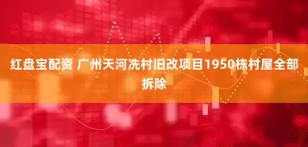 红盘宝配资 广州天河冼村旧改项目1950栋村屋全部拆除