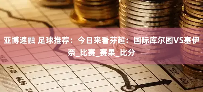 亚博速融 足球推荐：今日来看芬超：国际库尔图VS塞伊奈_比赛_赛果_比分