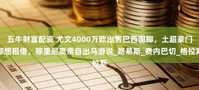 五牛财富配资 尤文4000万欧出售巴西国脚，土超豪门却想租借，穆里尼奥亲自出马游说_路易斯_费内巴切_格拉斯