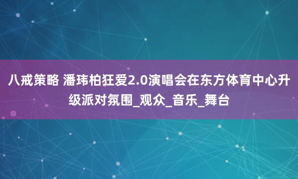 八戒策略 潘玮柏狂爱2.0演唱会在东方体育中心升级派对氛围_观众_音乐_舞台