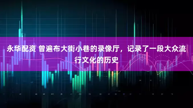 永华配资 曾遍布大街小巷的录像厅，记录了一段大众流行文化的历史