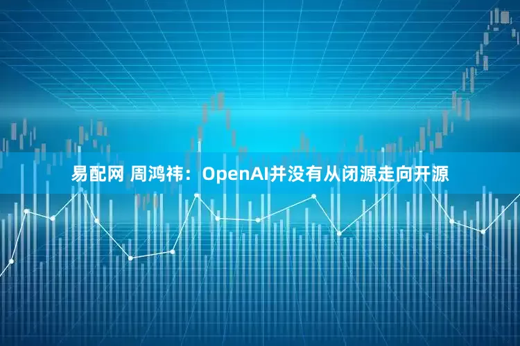 易配网 周鸿祎：OpenAI并没有从闭源走向开源