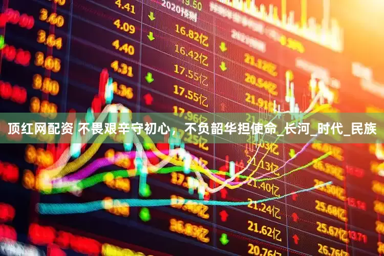 顶红网配资 不畏艰辛守初心，不负韶华担使命_长河_时代_民族