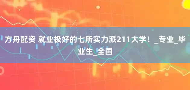 方舟配资 就业极好的七所实力派211大学！_专业_毕业生_全国