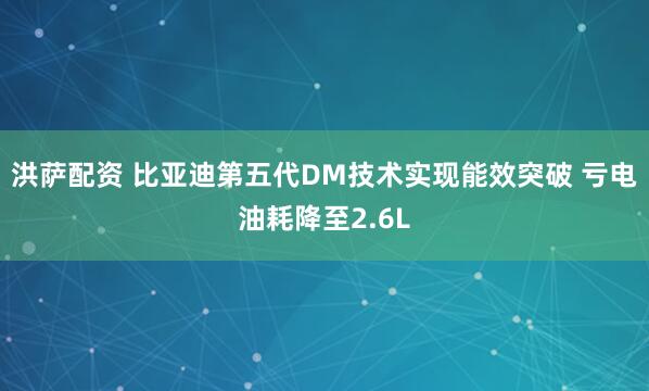 洪萨配资 比亚迪第五代DM技术实现能效突破 亏电油耗降至2.6L