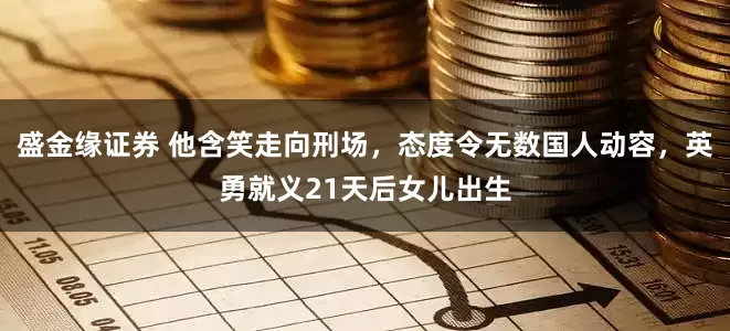 盛金缘证券 他含笑走向刑场，态度令无数国人动容，英勇就义21天后女儿出生