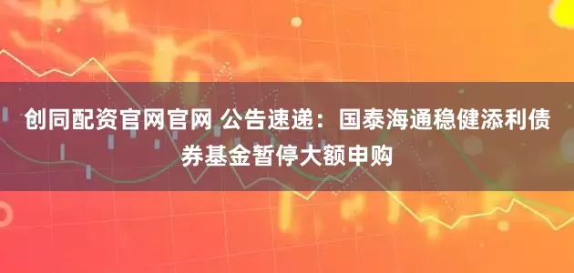 创同配资官网官网 公告速递：国泰海通稳健添利债券基金暂停大额申购