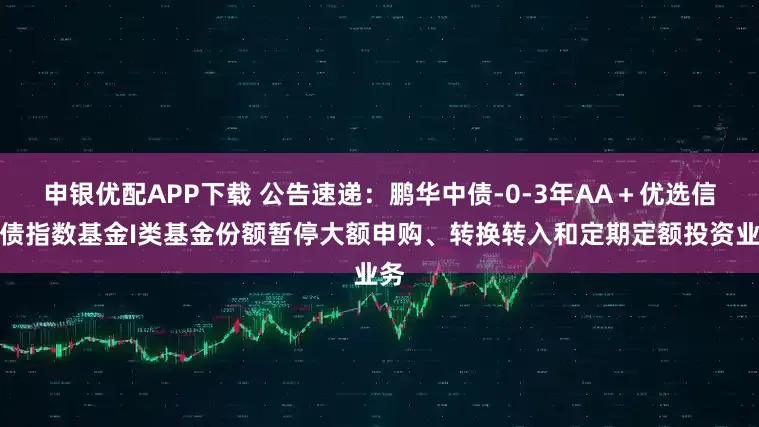 申银优配APP下载 公告速递：鹏华中债-0-3年AA＋优选信用债指数基金I类基金份额暂停大额申购、转换转入和定期定额投资业务