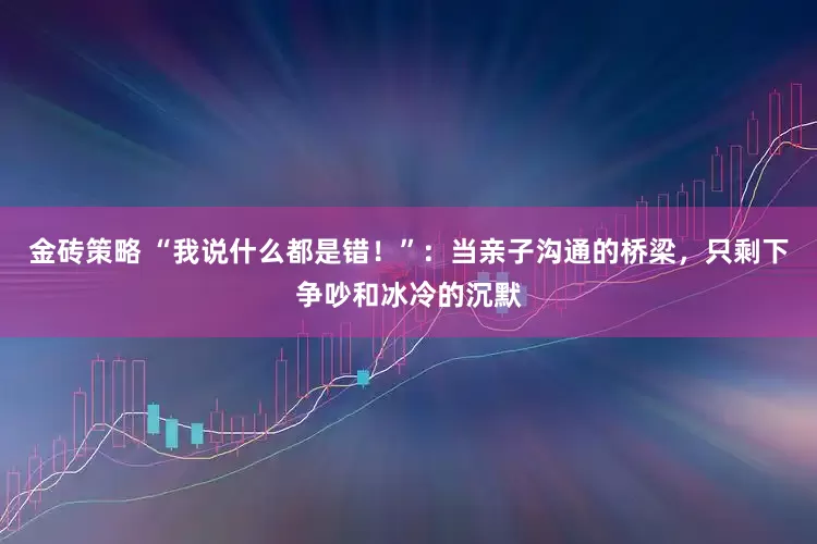 金砖策略 “我说什么都是错！”：当亲子沟通的桥梁，只剩下争吵和冰冷的沉默