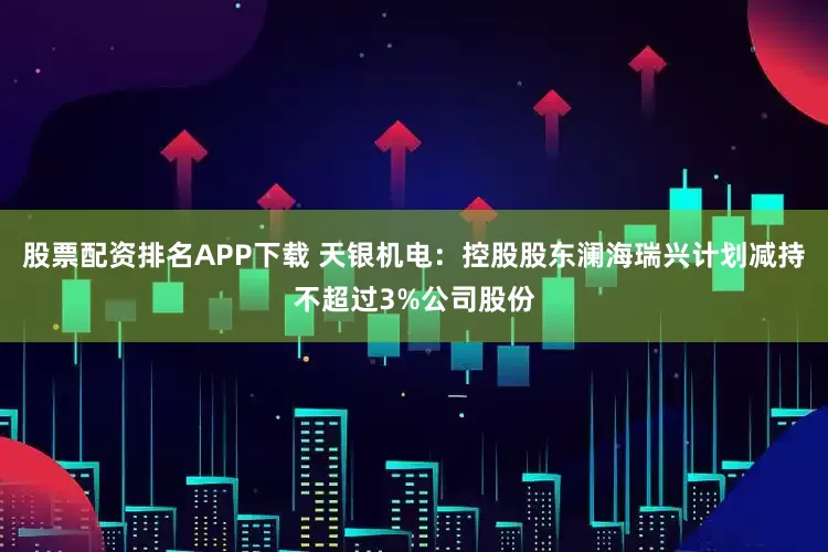 股票配资排名APP下载 天银机电：控股股东澜海瑞兴计划减持不超过3%公司股份