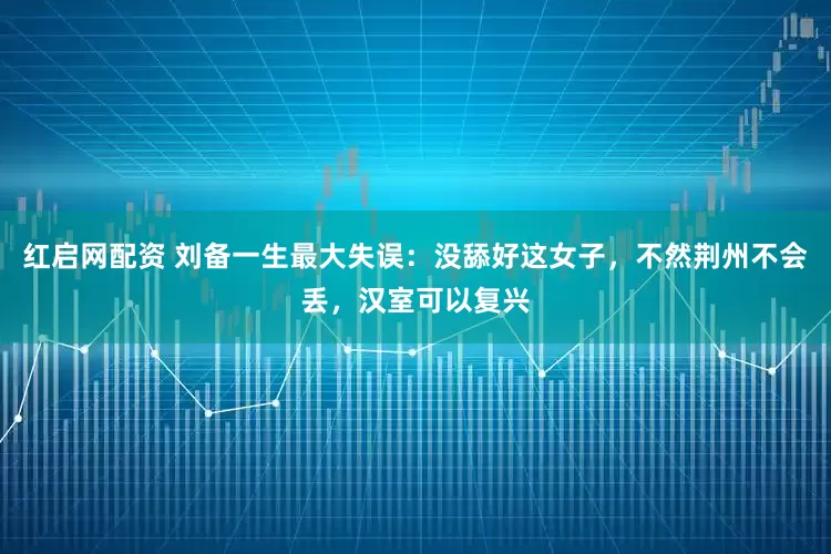 红启网配资 刘备一生最大失误：没舔好这女子，不然荆州不会丢，汉室可以复兴